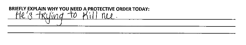 A handwritten note on a form under the prompt "Briefly explain why you need a protective order today" reads: "He's trying to kill me.