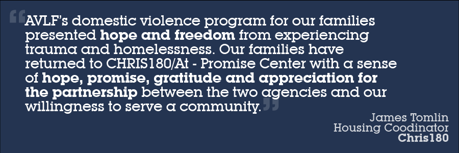 Text image with the words: "AVLF’s domestic violence program for our families presented hope and freedom from experiencing trauma and homelessness. Our families have returned to CHRIS180/At-Promise Center with a sense of hope, promise, gratitude and appreciation for the partnership between the two agencies and our willingness to serve a community." - James Tomlin, Housing Coordinator, Chris180.